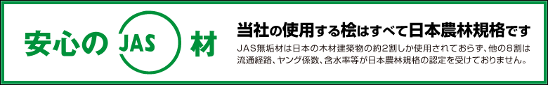 当社の使用する桧はすべて日本農林規格です。JAS無垢材は日本の木材建築物の約2割しか使用されておらず、他の8割は流通経路、ヤング係数、含水率等が日本農林規格の認定を受けておりません。
			