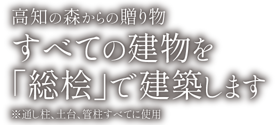 高知の森からの贈り物。すべての建物を「総桧」で建築します。※通し柱、土台、管柱すべてに使用
